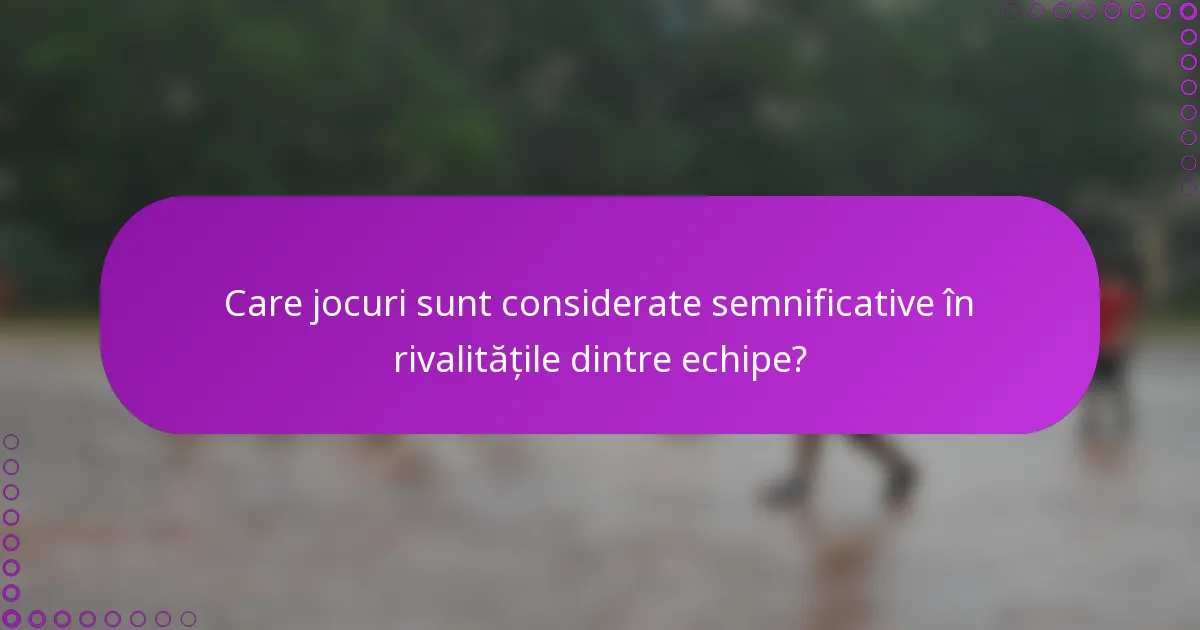 Care jocuri sunt considerate semnificative în rivalitățile dintre echipe?
