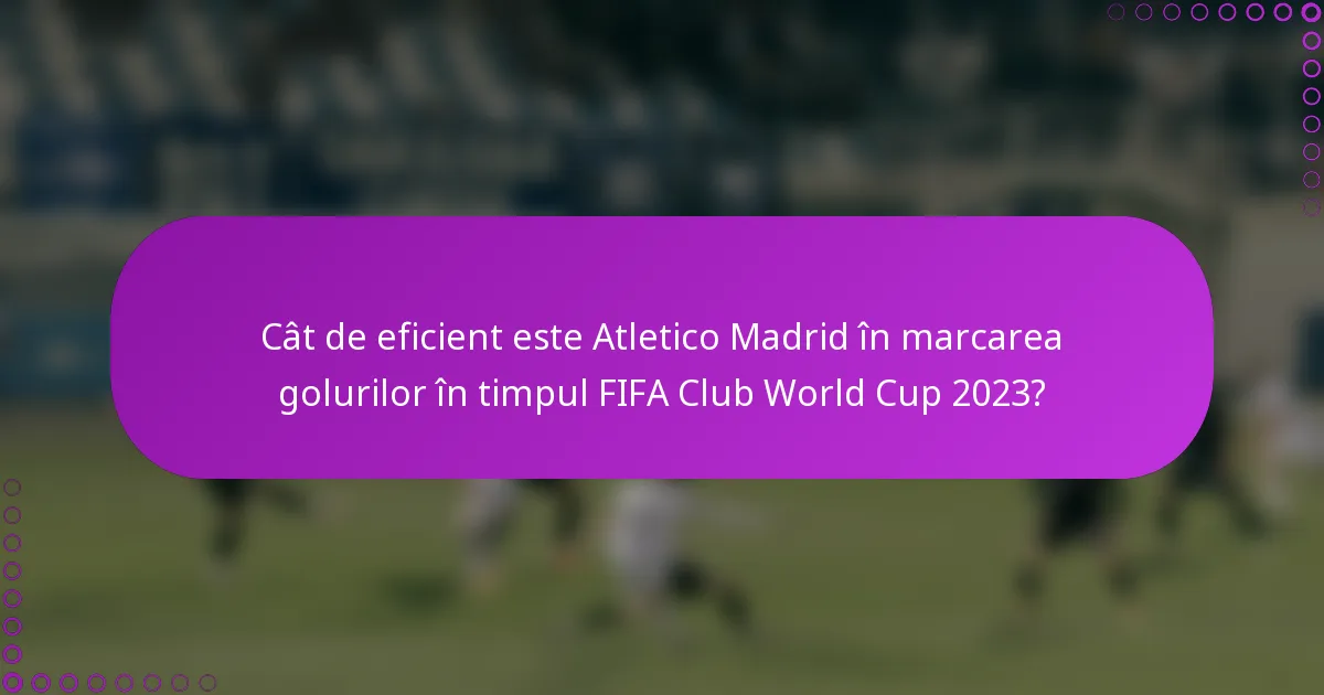 Cât de eficient este Atletico Madrid în marcarea golurilor în timpul FIFA Club World Cup 2023?