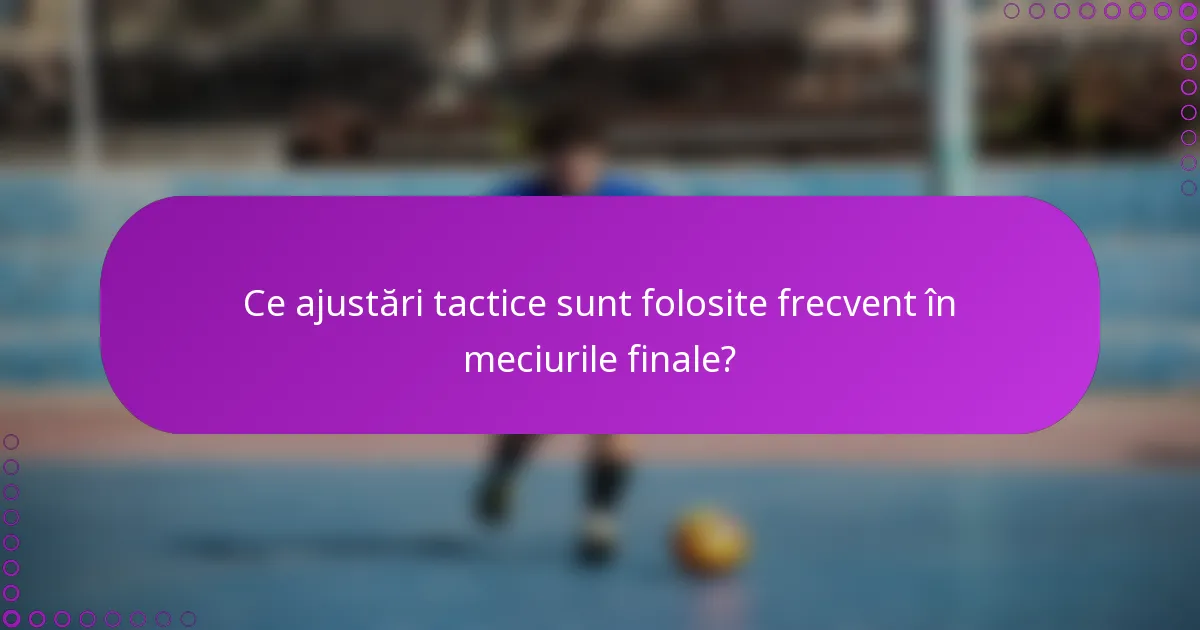 Ce ajustări tactice sunt folosite frecvent în meciurile finale?