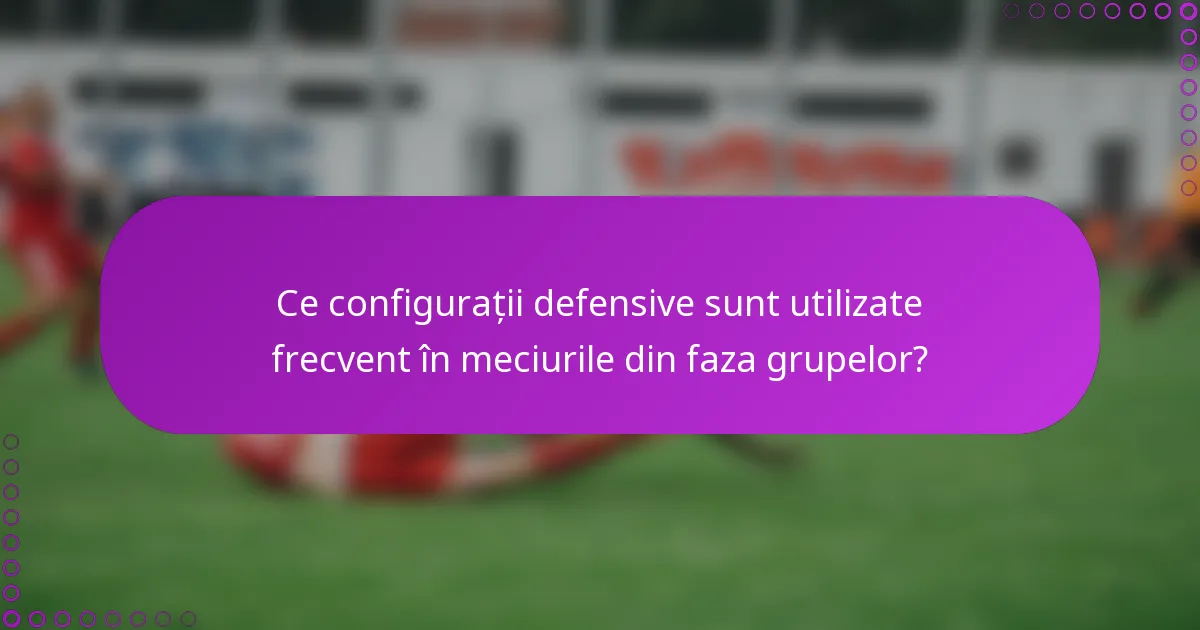 Ce configurații defensive sunt utilizate frecvent în meciurile din faza grupelor?