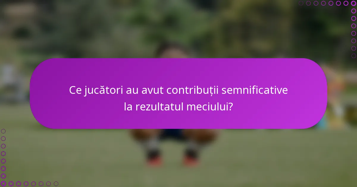 Ce jucători au avut contribuții semnificative la rezultatul meciului?