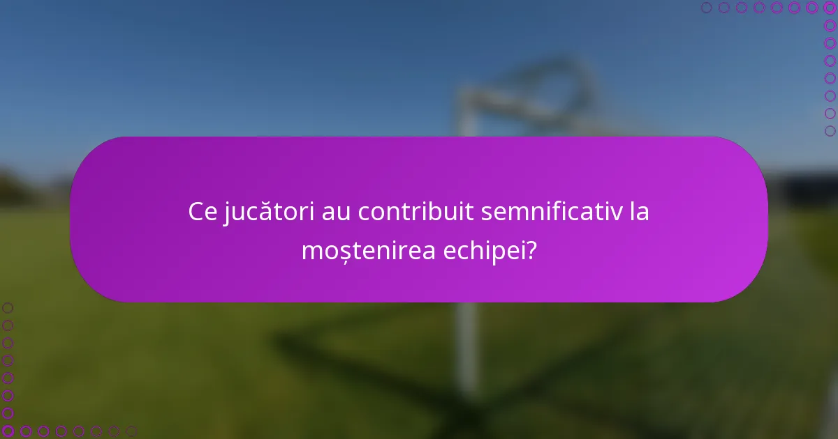 Ce jucători au contribuit semnificativ la moștenirea echipei?