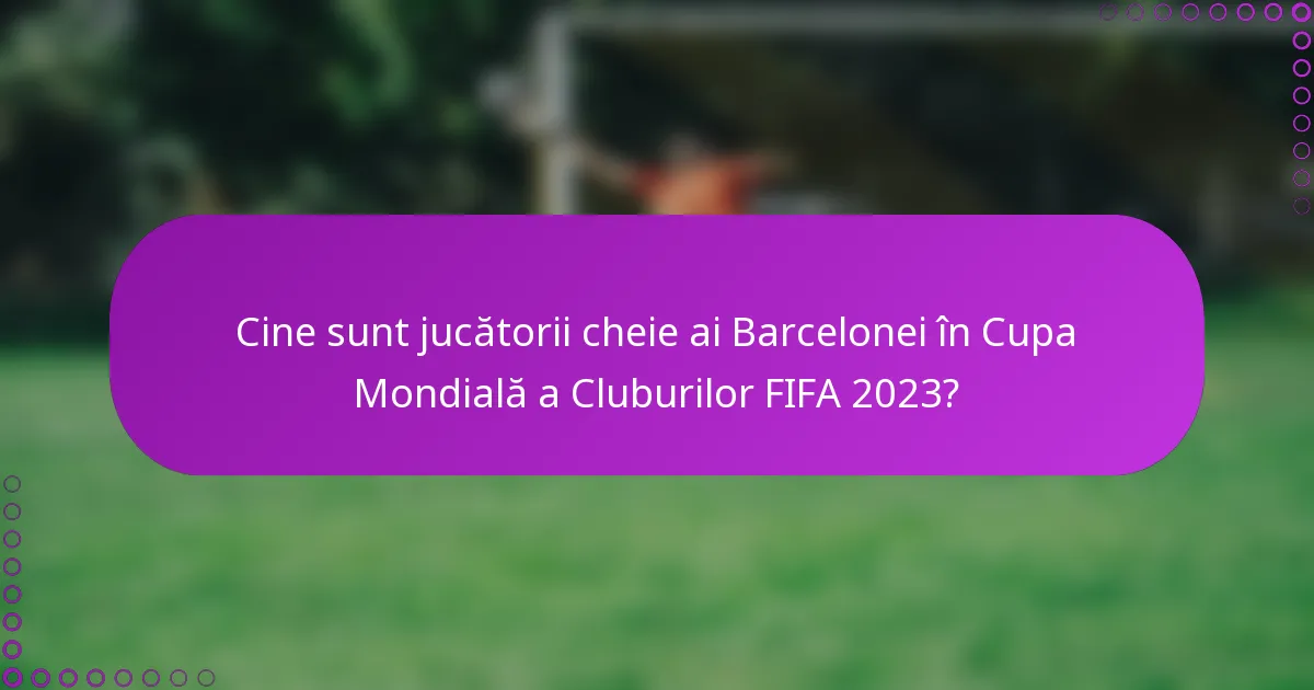 Cine sunt jucătorii cheie ai Barcelonei în Cupa Mondială a Cluburilor FIFA 2023?